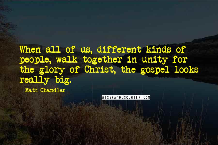 Matt Chandler Quotes: When all of us, different kinds of people, walk together in unity for the glory of Christ, the gospel looks really big.