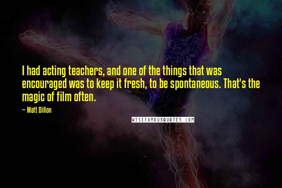 Matt Dillon Quotes: I had acting teachers, and one of the things that was encouraged was to keep it fresh, to be spontaneous. That's the magic of film often.