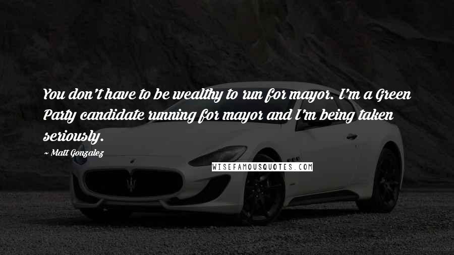 Matt Gonzalez Quotes: You don't have to be wealthy to run for mayor. I'm a Green Party candidate running for mayor and I'm being taken seriously.