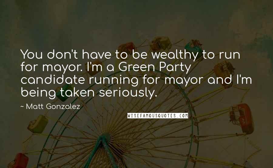 Matt Gonzalez Quotes: You don't have to be wealthy to run for mayor. I'm a Green Party candidate running for mayor and I'm being taken seriously.