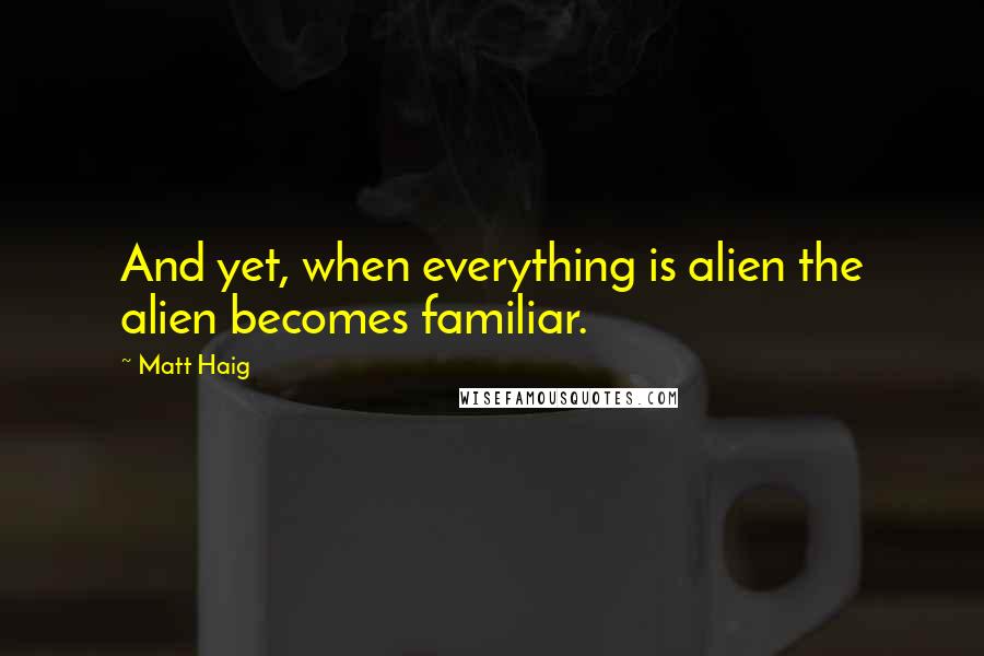 Matt Haig Quotes: And yet, when everything is alien the alien becomes familiar.