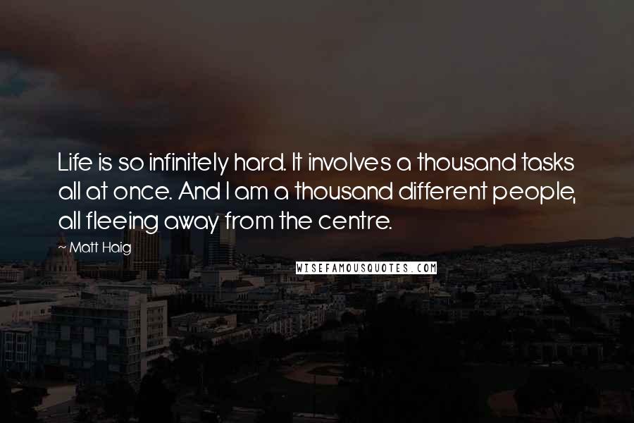 Matt Haig Quotes: Life is so infinitely hard. It involves a thousand tasks all at once. And I am a thousand different people, all fleeing away from the centre.