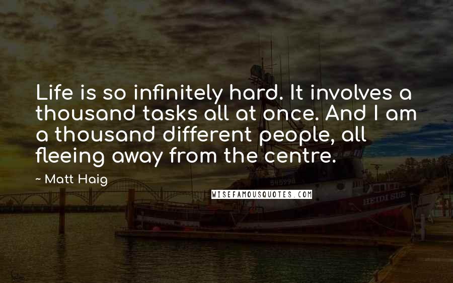 Matt Haig Quotes: Life is so infinitely hard. It involves a thousand tasks all at once. And I am a thousand different people, all fleeing away from the centre.