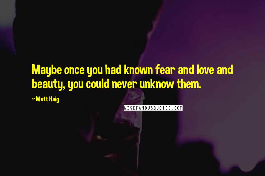 Matt Haig Quotes: Maybe once you had known fear and love and beauty, you could never unknow them.