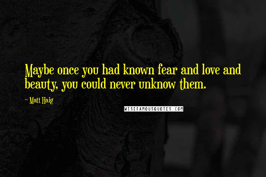 Matt Haig Quotes: Maybe once you had known fear and love and beauty, you could never unknow them.