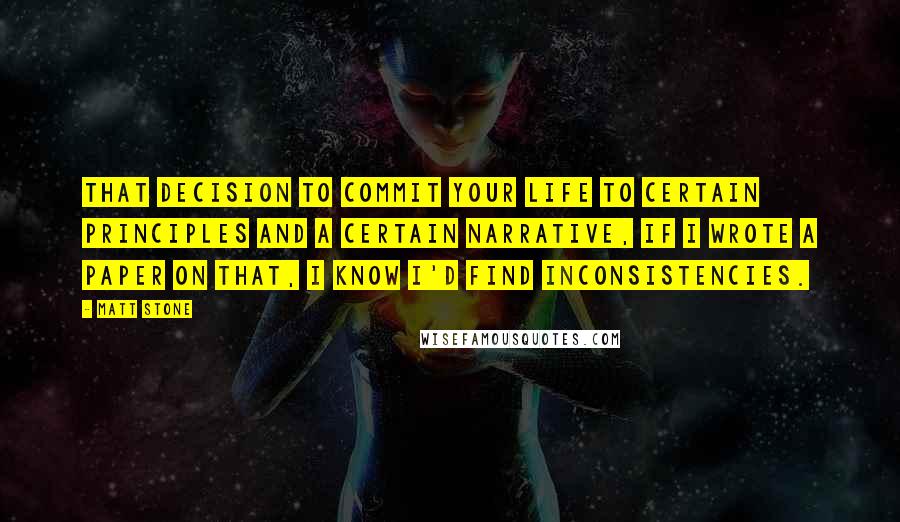 Matt Stone Quotes: That decision to commit your life to certain principles and a certain narrative, if I wrote a paper on that, I know I'd find inconsistencies.