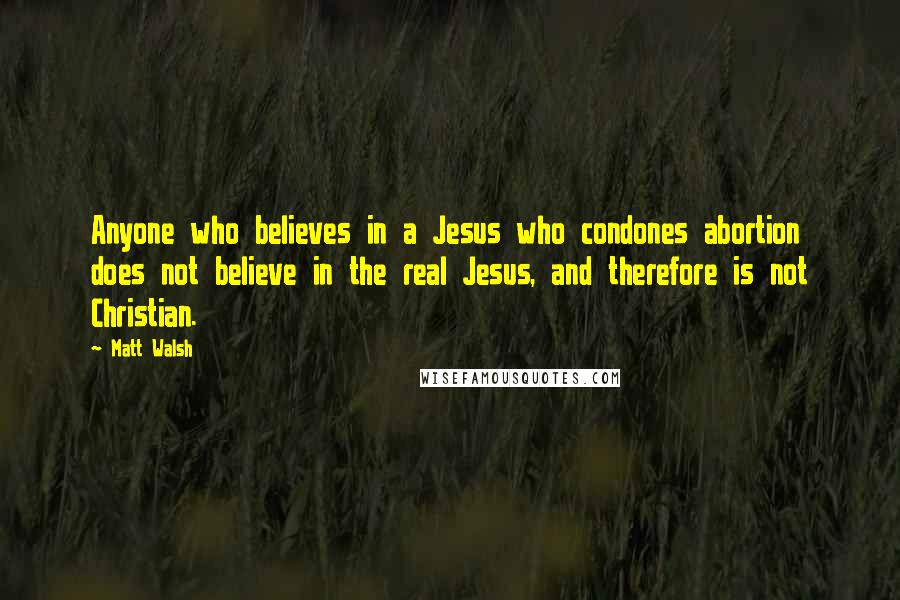 Matt Walsh Quotes: Anyone who believes in a Jesus who condones abortion does not believe in the real Jesus, and therefore is not Christian.