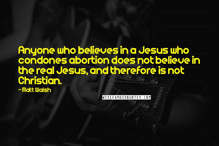 Matt Walsh Quotes: Anyone who believes in a Jesus who condones abortion does not believe in the real Jesus, and therefore is not Christian.