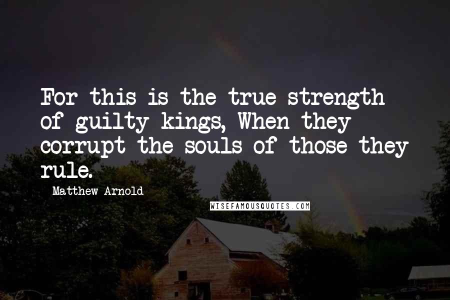 Matthew Arnold Quotes: For this is the true strength of guilty kings, When they corrupt the souls of those they rule.