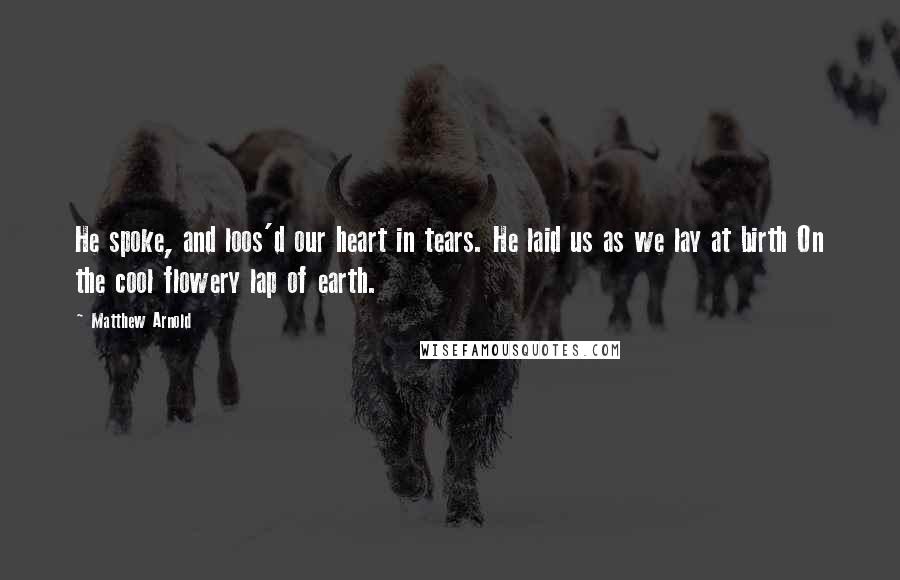 Matthew Arnold Quotes: He spoke, and loos'd our heart in tears. He laid us as we lay at birth On the cool flowery lap of earth.