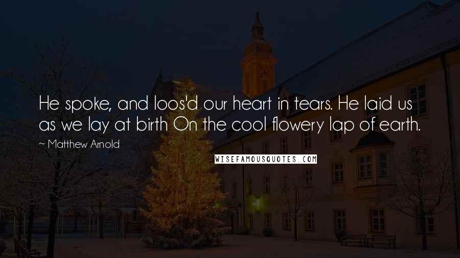 Matthew Arnold Quotes: He spoke, and loos'd our heart in tears. He laid us as we lay at birth On the cool flowery lap of earth.