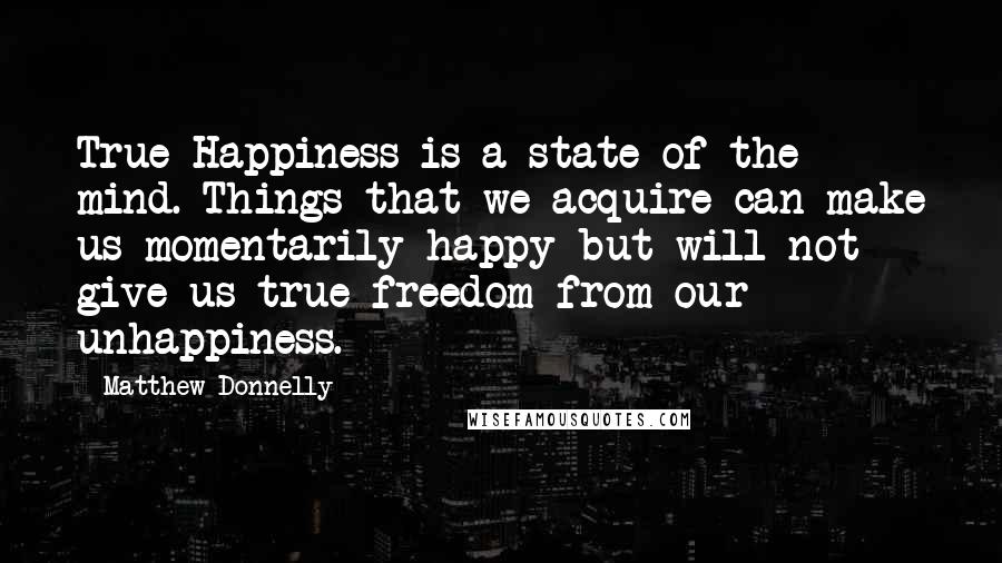 Matthew Donnelly Quotes: True Happiness is a state of the mind. Things that we acquire can make us momentarily happy but will not give us true freedom from our unhappiness.