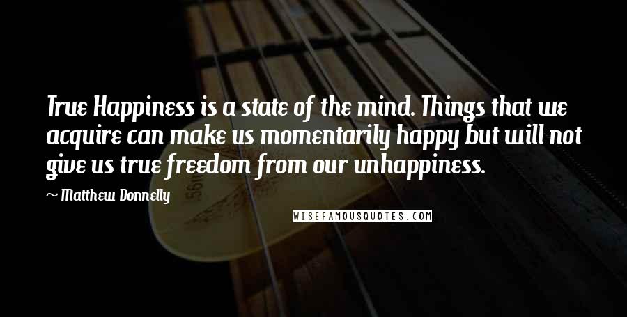 Matthew Donnelly Quotes: True Happiness is a state of the mind. Things that we acquire can make us momentarily happy but will not give us true freedom from our unhappiness.