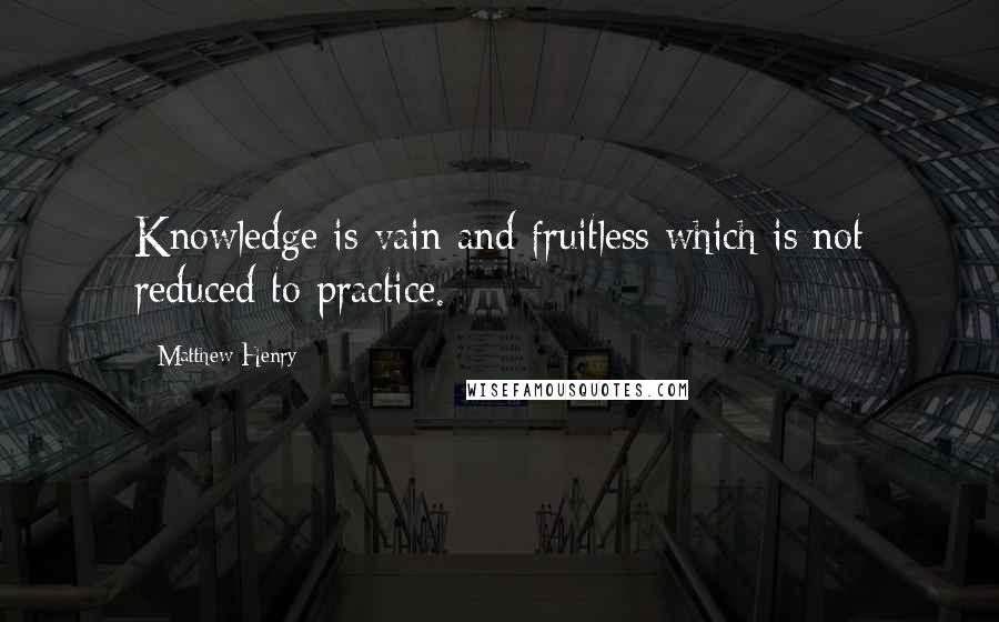 Matthew Henry Quotes: Knowledge is vain and fruitless which is not reduced to practice.