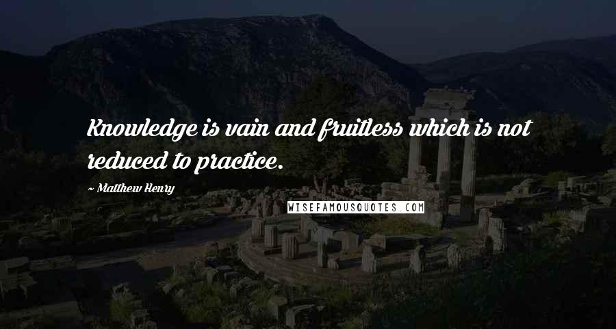 Matthew Henry Quotes: Knowledge is vain and fruitless which is not reduced to practice.