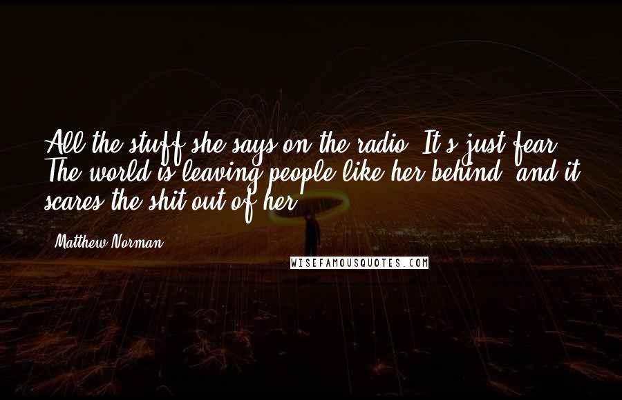 Matthew Norman Quotes: All the stuff she says on the radio. It's just fear. The world is leaving people like her behind, and it scares the shit out of her.