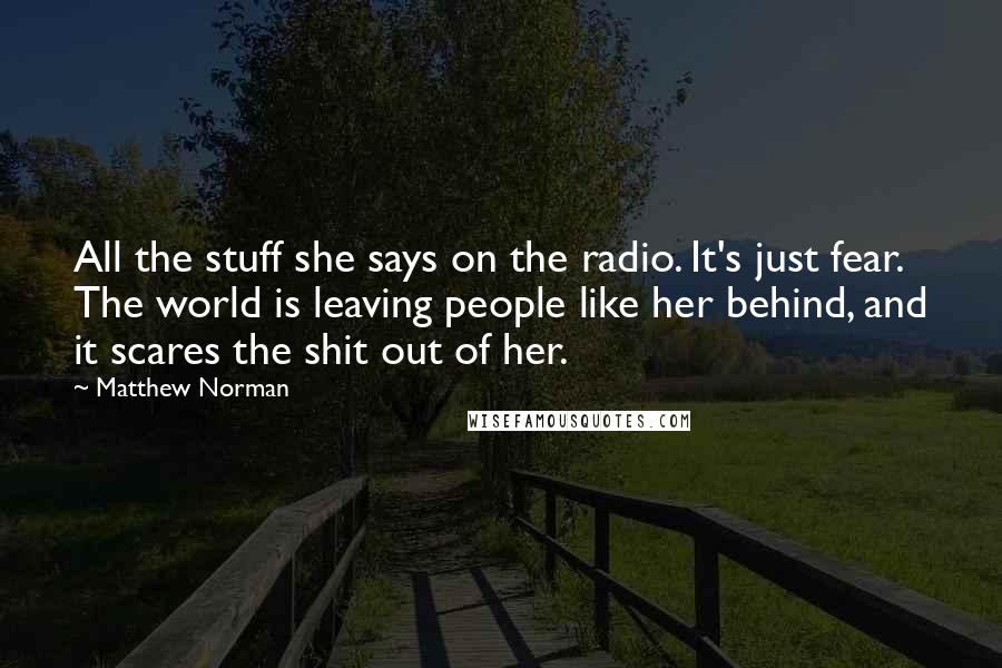 Matthew Norman Quotes: All the stuff she says on the radio. It's just fear. The world is leaving people like her behind, and it scares the shit out of her.