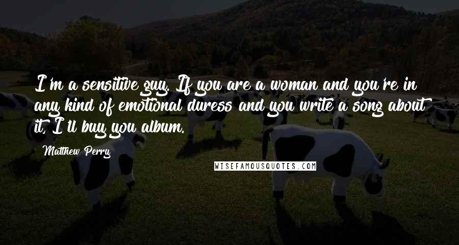 Matthew Perry Quotes: I'm a sensitive guy. If you are a woman and you're in any kind of emotional duress and you write a song about it, I'll buy you album.