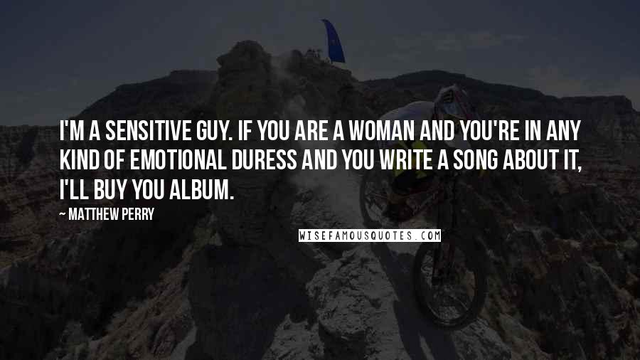 Matthew Perry Quotes: I'm a sensitive guy. If you are a woman and you're in any kind of emotional duress and you write a song about it, I'll buy you album.