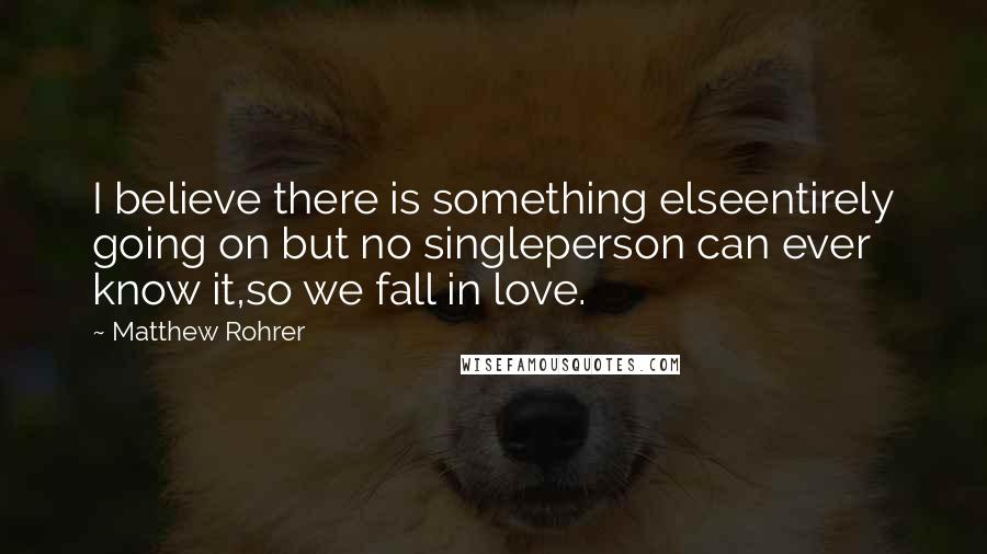 Matthew Rohrer Quotes: I believe there is something elseentirely going on but no singleperson can ever know it,so we fall in love.