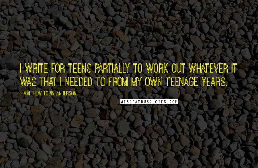 Matthew Tobin Anderson Quotes: I write for teens partially to work out whatever it was that I needed to from my own teenage years.