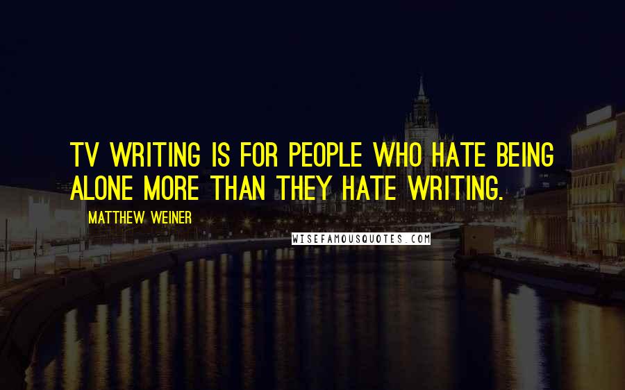 Matthew Weiner Quotes: TV writing is for people who hate being alone more than they hate writing.