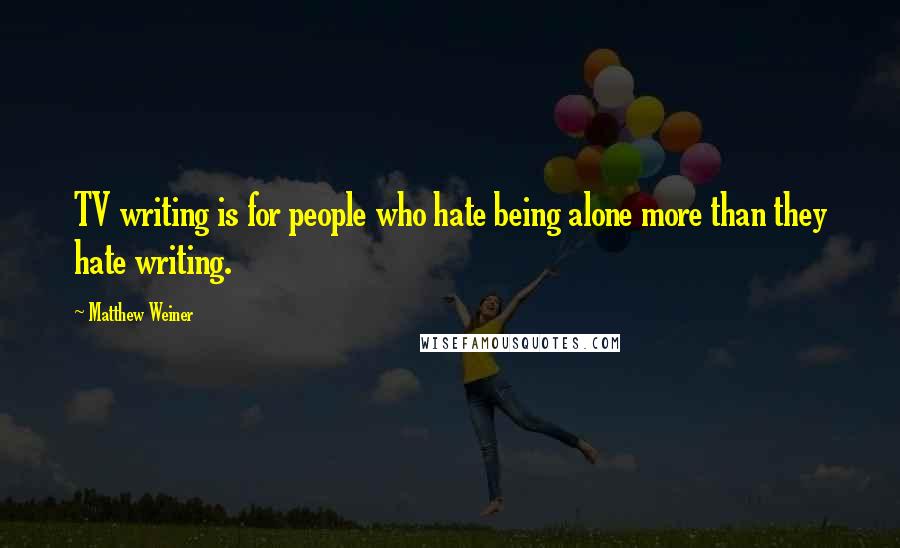 Matthew Weiner Quotes: TV writing is for people who hate being alone more than they hate writing.