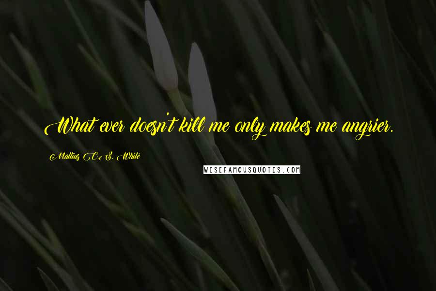 Mattius C.S. White Quotes: What ever doesn't kill me only makes me angrier.