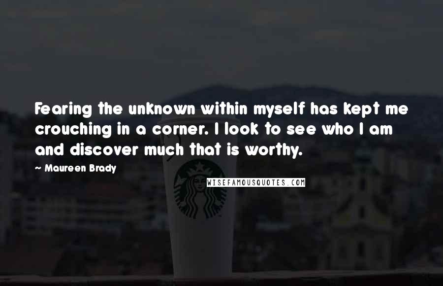 Maureen Brady Quotes: Fearing the unknown within myself has kept me crouching in a corner. I look to see who I am and discover much that is worthy.