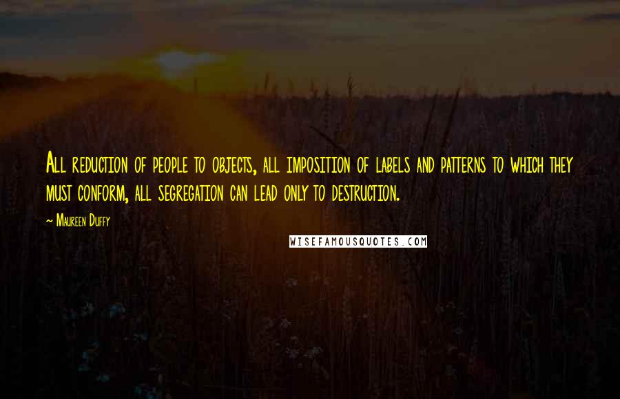 Maureen Duffy Quotes: All reduction of people to objects, all imposition of labels and patterns to which they must conform, all segregation can lead only to destruction.