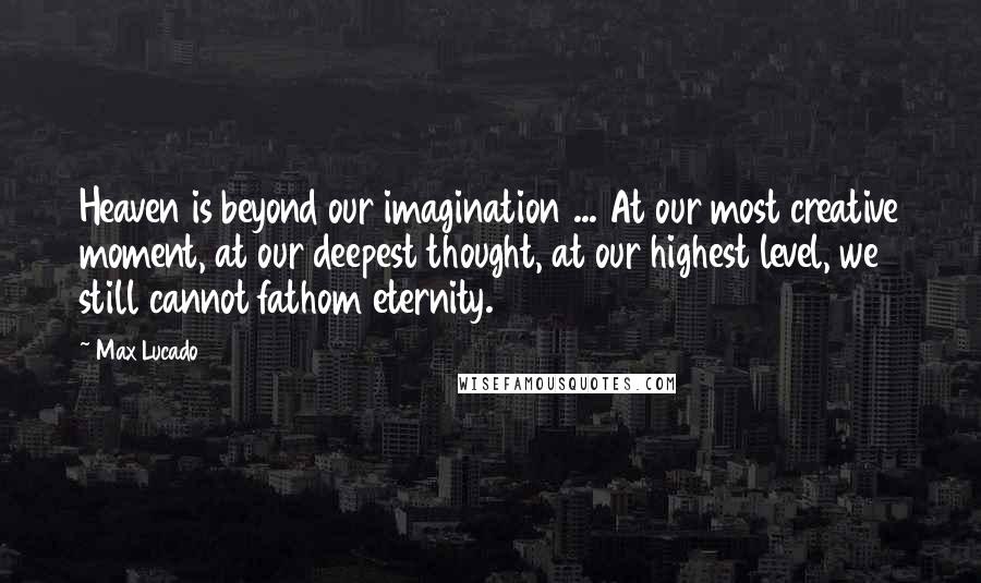 Max Lucado Quotes: Heaven is beyond our imagination ... At our most creative moment, at our deepest thought, at our highest level, we still cannot fathom eternity.