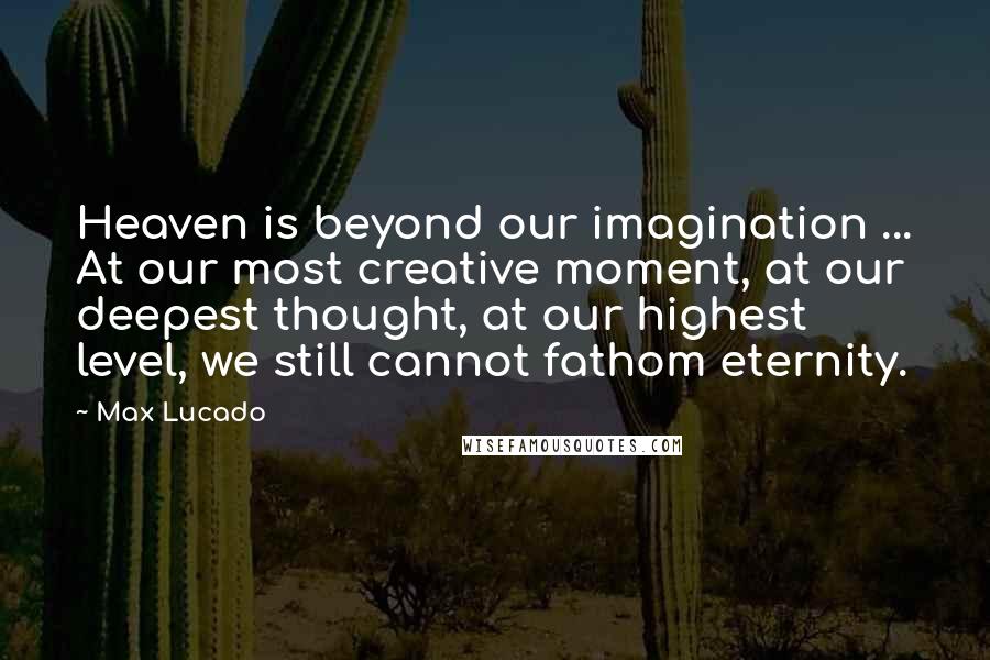 Max Lucado Quotes: Heaven is beyond our imagination ... At our most creative moment, at our deepest thought, at our highest level, we still cannot fathom eternity.