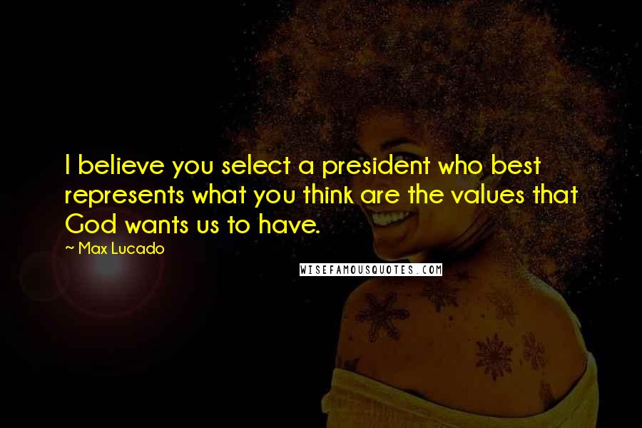 Max Lucado Quotes: I believe you select a president who best represents what you think are the values that God wants us to have.