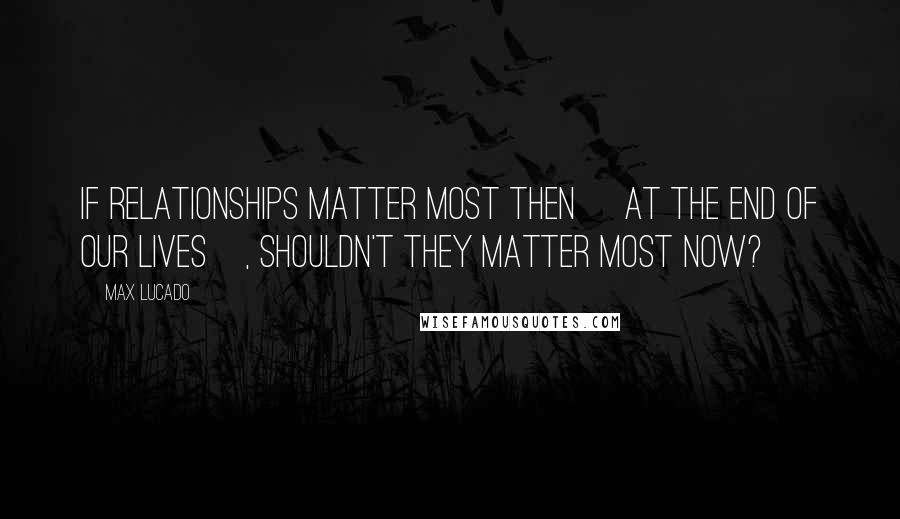 Max Lucado Quotes: If relationships matter most then [at the end of our lives], shouldn't they matter most now?