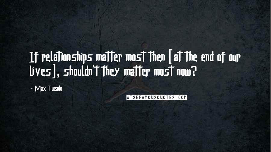 Max Lucado Quotes: If relationships matter most then [at the end of our lives], shouldn't they matter most now?