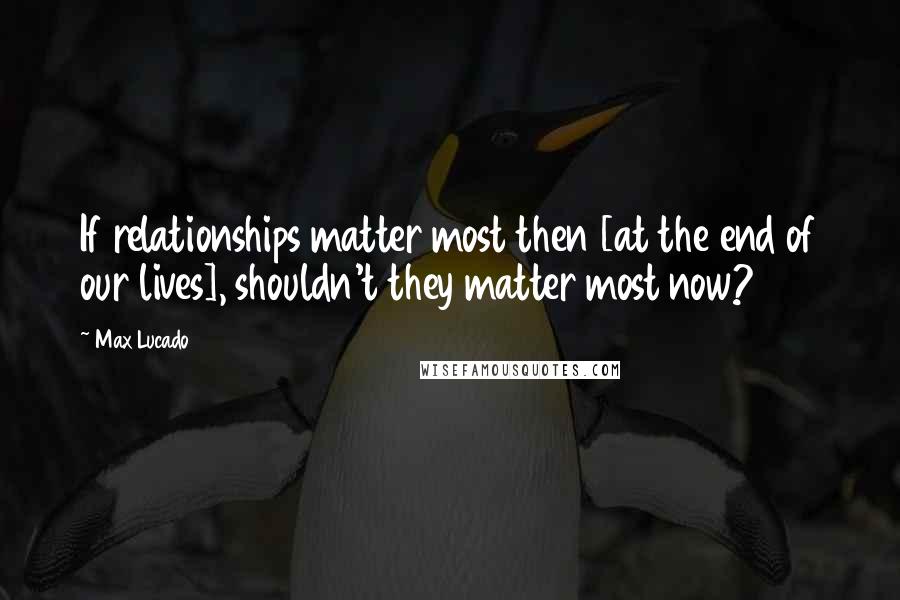 Max Lucado Quotes: If relationships matter most then [at the end of our lives], shouldn't they matter most now?