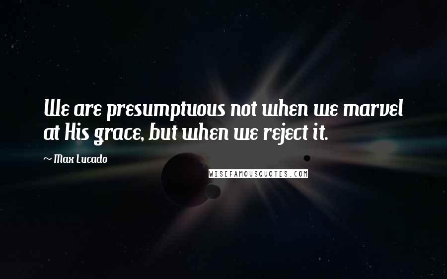 Max Lucado Quotes: We are presumptuous not when we marvel at His grace, but when we reject it.