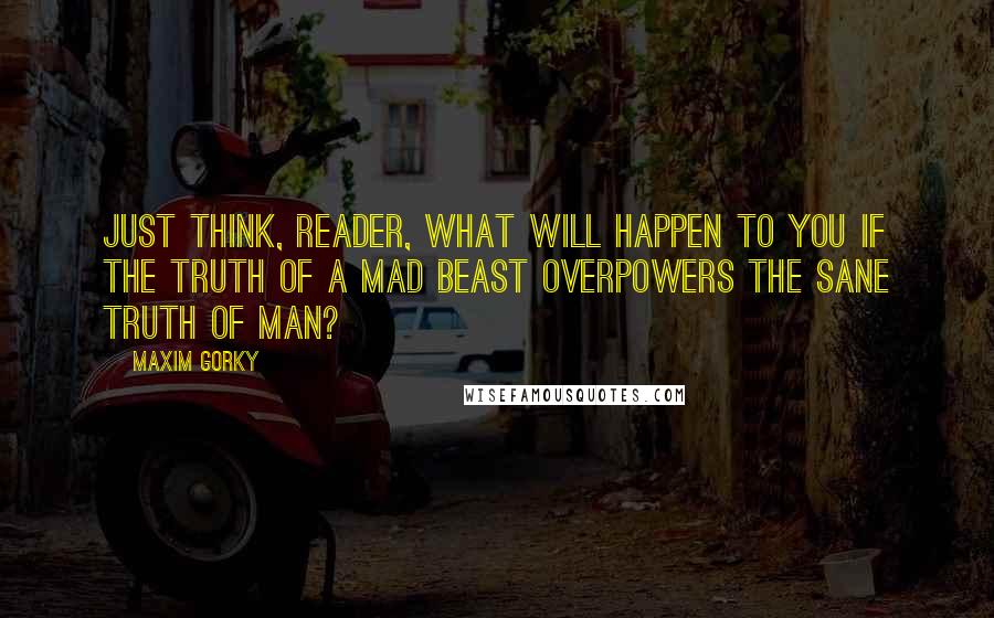 Maxim Gorky Quotes: Just think, reader, what will happen to you if the truth of a mad beast overpowers the sane truth of man?