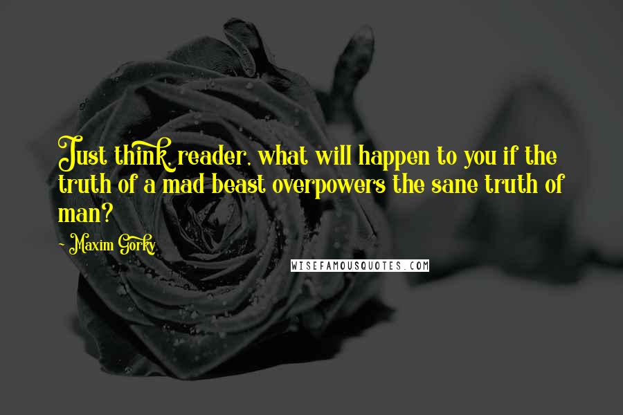 Maxim Gorky Quotes: Just think, reader, what will happen to you if the truth of a mad beast overpowers the sane truth of man?