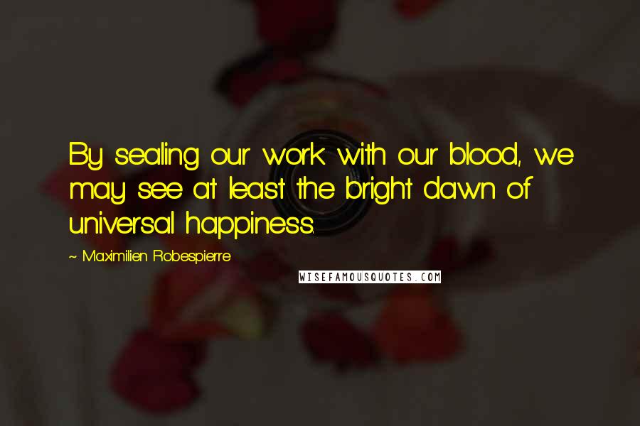 Maximilien Robespierre Quotes: By sealing our work with our blood, we may see at least the bright dawn of universal happiness.