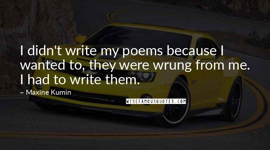 Maxine Kumin Quotes: I didn't write my poems because I wanted to, they were wrung from me. I had to write them.