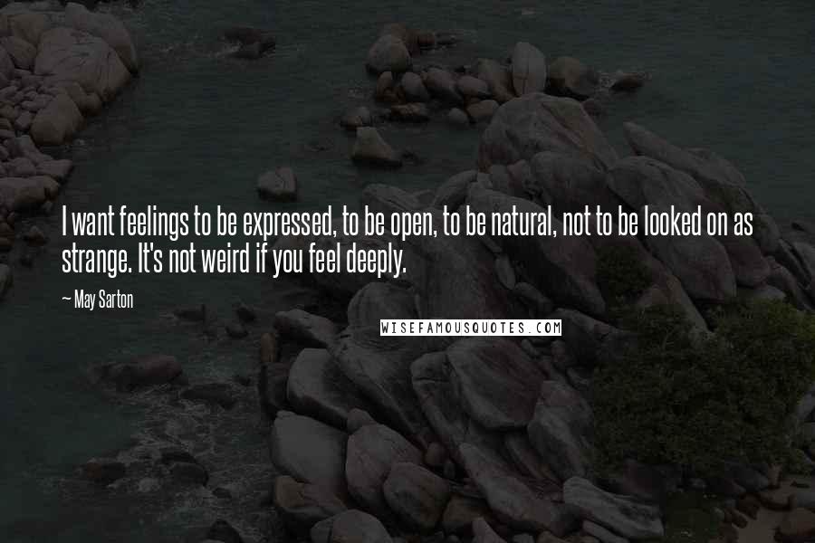 May Sarton Quotes: I want feelings to be expressed, to be open, to be natural, not to be looked on as strange. It's not weird if you feel deeply.