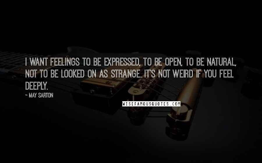 May Sarton Quotes: I want feelings to be expressed, to be open, to be natural, not to be looked on as strange. It's not weird if you feel deeply.