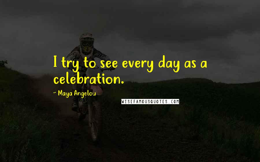 Maya Angelou Quotes: I try to see every day as a celebration.