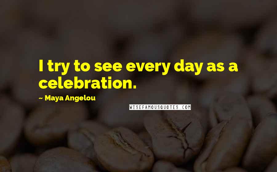 Maya Angelou Quotes: I try to see every day as a celebration.