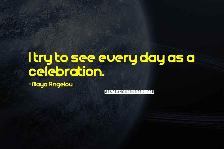 Maya Angelou Quotes: I try to see every day as a celebration.