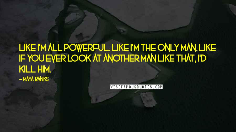 Maya Banks Quotes: Like I'm all powerful. Like I'm the only man. Like if you ever look at another man like that, I'd kill him.