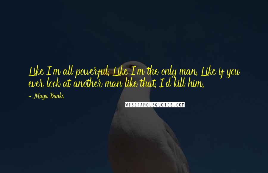 Maya Banks Quotes: Like I'm all powerful. Like I'm the only man. Like if you ever look at another man like that, I'd kill him.