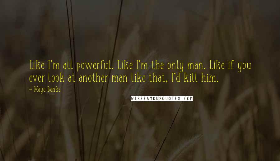 Maya Banks Quotes: Like I'm all powerful. Like I'm the only man. Like if you ever look at another man like that, I'd kill him.