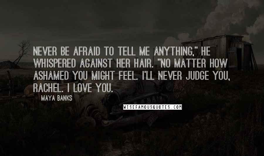 Maya Banks Quotes: Never be afraid to tell me anything," he whispered against her hair. "No matter how ashamed you might feel. I'll never judge you, Rachel. I love you.